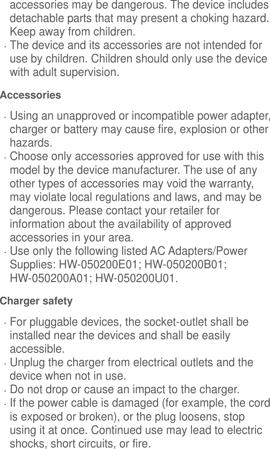 accessories may be dangerous. The device includes detachable parts that may present a choking hazard. Keep away from children.  The device and its accessories are not intended for use by children. Children should only use the device with adult supervision.   Accessories  Using an unapproved or incompatible power adapter, charger or battery may cause fire, explosion or other hazards.    Choose only accessories approved for use with this model by the device manufacturer. The use of any other types of accessories may void the warranty, may violate local regulations and laws, and may be dangerous. Please contact your retailer for information about the availability of approved accessories in your area.  Use only the following listed AC Adapters/Power Supplies: HW-050200E01; HW-050200B01; HW-050200A01; HW-050200U01. Charger safety  For pluggable devices, the socket-outlet shall be installed near the devices and shall be easily accessible.  Unplug the charger from electrical outlets and the device when not in use.  Do not drop or cause an impact to the charger.  If the power cable is damaged (for example, the cord is exposed or broken), or the plug loosens, stop using it at once. Continued use may lead to electric shocks, short circuits, or fire. 