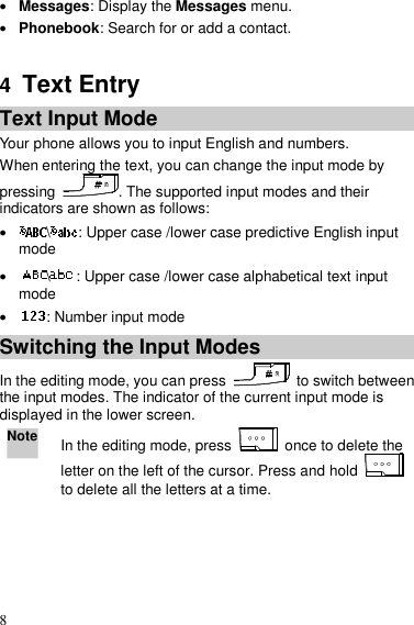  8  Messages: Display the Messages menu.  Phonebook: Search for or add a contact.  4  Text Entry Text Input Mode Your phone allows you to input English and numbers. When entering the text, you can change the input mode by pressing  . The supported input modes and their indicators are shown as follows:  \ : Upper case /lower case predictive English input mode  \ : Upper case /lower case alphabetical text input mode  : Number input mode Switching the Input Modes In the editing mode, you can press    to switch between the input modes. The indicator of the current input mode is displayed in the lower screen. Note In the editing mode, press    once to delete the letter on the left of the cursor. Press and hold   to delete all the letters at a time.  