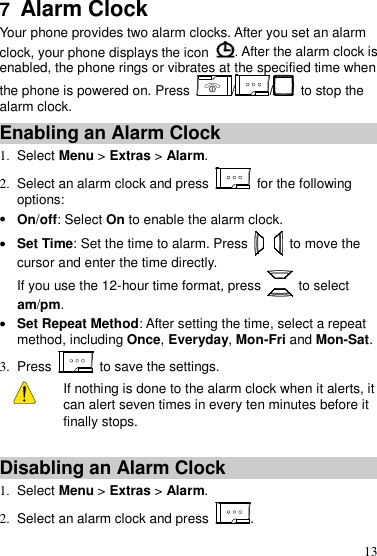  13 7  Alarm Clock Your phone provides two alarm clocks. After you set an alarm clock, your phone displays the icon  . After the alarm clock is enabled, the phone rings or vibrates at the specified time when the phone is powered on. Press  //  to stop the alarm clock. Enabling an Alarm Clock 1.  Select Menu &gt; Extras &gt; Alarm. 2.  Select an alarm clock and press    for the following options:  On/off: Select On to enable the alarm clock.  Set Time: Set the time to alarm. Press    to move the cursor and enter the time directly.   If you use the 12-hour time format, press    to select am/pm.  Set Repeat Method: After setting the time, select a repeat method, including Once, Everyday, Mon-Fri and Mon-Sat. 3.  Press    to save the settings.   If nothing is done to the alarm clock when it alerts, it can alert seven times in every ten minutes before it finally stops.  Disabling an Alarm Clock 1.  Select Menu &gt; Extras &gt; Alarm. 2.  Select an alarm clock and press  . 