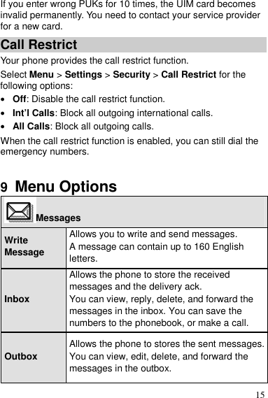 15 If you enter wrong PUKs for 10 times, the UIM card becomes invalid permanently. You need to contact your service provider for a new card. Call Restrict Your phone provides the call restrict function. Select Menu &gt; Settings &gt; Security &gt; Call Restrict for the following options:  Off: Disable the call restrict function.  Int’l Calls: Block all outgoing international calls.  All Calls: Block all outgoing calls. When the call restrict function is enabled, you can still dial the emergency numbers.  9  Menu Options Messages Write Message Allows you to write and send messages. A message can contain up to 160 English letters. Inbox Allows the phone to store the received messages and the delivery ack. You can view, reply, delete, and forward the messages in the inbox. You can save the numbers to the phonebook, or make a call. Outbox Allows the phone to stores the sent messages. You can view, edit, delete, and forward the messages in the outbox. 