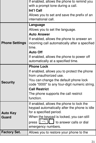  21 If enabled, allows the phone to remind you with a prompt tone during a call. Int’l Call Allows you to set and save the prefix of an international call. Phone Settings Language Allows you to set the language. Auto Answer If enabled, allows the phone to answer an incoming call automatically after a specified time. Auto Off If enabled, allows the phone to power off automatically at a specified time. Security Phone Lock If enabled, allows you to protect the phone from unauthorized use. You can change the default phone lock code &quot;0000&quot; to any four-digit numeric string. Call Restrict The phone supports the call restrict function. Auto Key Guard If enabled, allows the phone to lock the keypad automatically after the phone is idle for a specified period. When the keypad is locked, you can still press  /   to answer calls or dial emergency numbers. Factory Set.  Allows you to restore your phone to the 