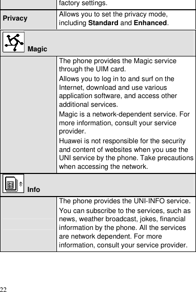  22 factory settings. Privacy  Allows you to set the privacy mode, including Standard and Enhanced.   Magic  The phone provides the Magic service through the UIM card. Allows you to log in to and surf on the Internet, download and use various application software, and access other additional services. Magic is a network-dependent service. For more information, consult your service provider. Huawei is not responsible for the security and content of websites when you use the UNI service by the phone. Take precautions when accessing the network.  Info  The phone provides the UNI-INFO service. You can subscribe to the services, such as news, weather broadcast, jokes, financial information by the phone. All the services are network dependent. For more information, consult your service provider.  