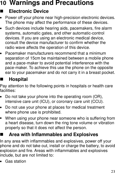  23 10  Warnings and Precautions  Electronic Device  Power off your phone near high-precision electronic devices. The phone may affect the performance of these devices.  Such devices include hearing aids, pacemakers, fire alarm systems, automatic gates, and other automatic-control devices. If you are using an electronic medical device, consult the device manufacturer to confirm whether the radio wave affects the operation of this device.  Pacemaker manufacturers recommend that a minimum separation of 15cm be maintained between a mobile phone and a pace-maker to avoid potential interference with the pace-maker. To achieve this use the phone on the opposite ear to your pacemaker and do not carry it in a breast pocket.  Hospital Pay attention to the following points in hospitals or health care facilities:  Do not take your phone into the operating room (OR), intensive care unit (ICU), or coronary care unit (CCU).  Do not use your phone at places for medical treatment where phone use is prohibited.  When using your phone near someone who is suffering from a heart disease, turn down the ring tone volume or vibration properly so that it does not affect the person.  Area with Inflammables and Explosives In any area with inflammables and explosives, power off your phone and do not take out, install or charge the battery, to avoid explosion and fire. Areas with inflammables and explosives include, but are not limited to:  Gas station 