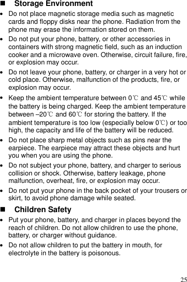  25  Storage Environment  Do not place magnetic storage media such as magnetic cards and floppy disks near the phone. Radiation from the phone may erase the information stored on them.  Do not put your phone, battery, or other accessories in containers with strong magnetic field, such as an induction cooker and a microwave oven. Otherwise, circuit failure, fire, or explosion may occur.  Do not leave your phone, battery, or charger in a very hot or cold place. Otherwise, malfunction of the products, fire, or explosion may occur.  Keep the ambient temperature between 0℃ and 45  while ℃the battery is being charged. Keep the ambient temperature between –20℃ and 60  for storing the battery. If the ℃ambient temperature is too low (especially below 0 ) or too ℃high, the capacity and life of the battery will be reduced.  Do not place sharp metal objects such as pins near the earpiece. The earpiece may attract these objects and hurt you when you are using the phone.  Do not subject your phone, battery, and charger to serious collision or shock. Otherwise, battery leakage, phone malfunction, overheat, fire, or explosion may occur.  Do not put your phone in the back pocket of your trousers or skirt, to avoid phone damage while seated.  Children Safety  Put your phone, battery, and charger in places beyond the reach of children. Do not allow children to use the phone, battery, or charger without guidance.  Do not allow children to put the battery in mouth, for electrolyte in the battery is poisonous. 