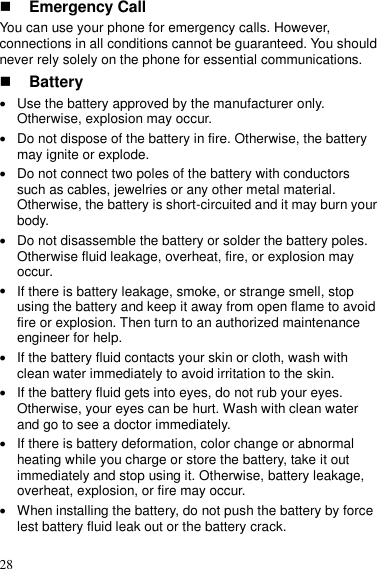  28  Emergency Call You can use your phone for emergency calls. However, connections in all conditions cannot be guaranteed. You should never rely solely on the phone for essential communications.  Battery  Use the battery approved by the manufacturer only. Otherwise, explosion may occur.  Do not dispose of the battery in fire. Otherwise, the battery may ignite or explode.  Do not connect two poles of the battery with conductors such as cables, jewelries or any other metal material. Otherwise, the battery is short-circuited and it may burn your body.  Do not disassemble the battery or solder the battery poles. Otherwise fluid leakage, overheat, fire, or explosion may occur.  If there is battery leakage, smoke, or strange smell, stop using the battery and keep it away from open flame to avoid fire or explosion. Then turn to an authorized maintenance engineer for help.  If the battery fluid contacts your skin or cloth, wash with clean water immediately to avoid irritation to the skin.  If the battery fluid gets into eyes, do not rub your eyes. Otherwise, your eyes can be hurt. Wash with clean water and go to see a doctor immediately.  If there is battery deformation, color change or abnormal heating while you charge or store the battery, take it out immediately and stop using it. Otherwise, battery leakage, overheat, explosion, or fire may occur.  When installing the battery, do not push the battery by force lest battery fluid leak out or the battery crack. 