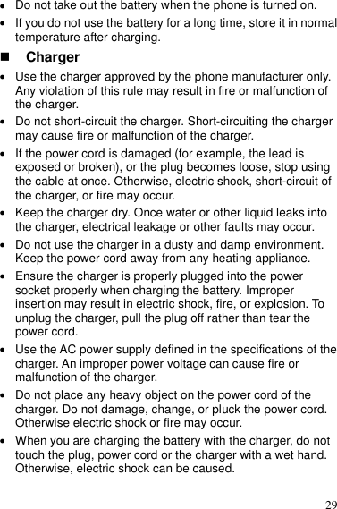  29  Do not take out the battery when the phone is turned on.  If you do not use the battery for a long time, store it in normal temperature after charging.  Charger  Use the charger approved by the phone manufacturer only. Any violation of this rule may result in fire or malfunction of the charger.  Do not short-circuit the charger. Short-circuiting the charger may cause fire or malfunction of the charger.  If the power cord is damaged (for example, the lead is exposed or broken), or the plug becomes loose, stop using the cable at once. Otherwise, electric shock, short-circuit of the charger, or fire may occur.  Keep the charger dry. Once water or other liquid leaks into the charger, electrical leakage or other faults may occur.  Do not use the charger in a dusty and damp environment. Keep the power cord away from any heating appliance.  Ensure the charger is properly plugged into the power socket properly when charging the battery. Improper insertion may result in electric shock, fire, or explosion. To unplug the charger, pull the plug off rather than tear the power cord.  Use the AC power supply defined in the specifications of the charger. An improper power voltage can cause fire or malfunction of the charger.  Do not place any heavy object on the power cord of the charger. Do not damage, change, or pluck the power cord. Otherwise electric shock or fire may occur.  When you are charging the battery with the charger, do not touch the plug, power cord or the charger with a wet hand. Otherwise, electric shock can be caused. 
