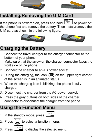  5   Installing/Removing the UIM Card If the phone is powered on, press and hold   to power off the phone first and remove the battery. Then install/remove the UIM card as shown in the following figure.   Charging the Battery 1.  Connect the travel charger to the charger connector at the bottom of your phone. Make sure that the arrow on the charger connector faces the front side of the phone. 2.  Connect the charger to an AC power socket. 3.  During the charging, the icon    on the upper right corner of the screen is in an animated status. 4.  When the charging icon is blinking, the phone is fully charged. 5.  Disconnect the charger from the AC power socket. 6.  Press the gray buttons on both sides of the charger connector to disconnect the charger from the phone. Using the Function Menu 1.  In the standby mode, press  . 2.  Press    to select a function menu. 3.  Press    to display the selected menu. 