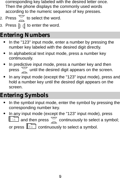  9 corresponding key labeled with the desired letter once. Then the phone displays the commonly used words according to the numeric sequence of key presses. 2.  Press   to select the word. 3.  Press    to enter the word. Entering Numbers z In the &quot;123&quot; input mode, enter a number by pressing the number key labeled with the desired digit directly. z In alphabetical text input mode, press a number key continuously. z In predictive input mode, press a number key and then press    until the desired digit appears on the screen. z In any input mode (except the &quot;123&quot; input mode), press and hold a number key until the desired digit appears on the screen. Entering Symbols z In the symbol input mode, enter the symbol by pressing the corresponding number key. z In any input mode (except the &quot;123&quot; input mode), press   and then press    continuously to select a symbol; or press    continuously to select a symbol. 