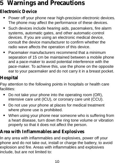  10 5  Warnings and Precautions Electronic Device z Power off your phone near high-precision electronic devices. The phone may affect the performance of these devices. z Such devices include hearing aids, pacemakers, fire alarm systems, automatic gates, and other automatic-control devices. If you are using an electronic medical device, consult the device manufacturer to confirm whether the radio wave affects the operation of this device. z Pacemaker manufacturers recommend that a minimum separation of 15 cm be maintained between a mobile phone and a pace-maker to avoid potential interference with the pace-maker. To achieve this, use the phone on the opposite ear to your pacemaker and do not carry it in a breast pocket. Hospital Pay attention to the following points in hospitals or health care facilities: z Do not take your phone into the operating room (OR), intensive care unit (ICU), or coronary care unit (CCU). z Do not use your phone at places for medical treatment where phone use is prohibited. z When using your phone near someone who is suffering from a heart disease, turn down the ring tone volume or vibration properly so that it does not affect the person. Area with Inflammables and Explosives In any area with inflammables and explosives, power off your phone and do not take out, install or charge the battery, to avoid explosion and fire. Areas with inflammables and explosives include, but are not limited to: 