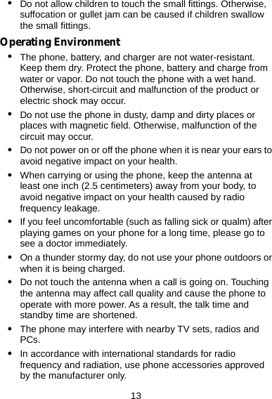  13 z Do not allow children to touch the small fittings. Otherwise, suffocation or gullet jam can be caused if children swallow the small fittings. Operating Environment z The phone, battery, and charger are not water-resistant. Keep them dry. Protect the phone, battery and charge from water or vapor. Do not touch the phone with a wet hand. Otherwise, short-circuit and malfunction of the product or electric shock may occur. z Do not use the phone in dusty, damp and dirty places or places with magnetic field. Otherwise, malfunction of the circuit may occur. z Do not power on or off the phone when it is near your ears to avoid negative impact on your health. z When carrying or using the phone, keep the antenna at least one inch (2.5 centimeters) away from your body, to avoid negative impact on your health caused by radio frequency leakage. z If you feel uncomfortable (such as falling sick or qualm) after playing games on your phone for a long time, please go to see a doctor immediately. z On a thunder stormy day, do not use your phone outdoors or when it is being charged. z Do not touch the antenna when a call is going on. Touching the antenna may affect call quality and cause the phone to operate with more power. As a result, the talk time and standby time are shortened. z The phone may interfere with nearby TV sets, radios and PCs. z In accordance with international standards for radio frequency and radiation, use phone accessories approved by the manufacturer only. 