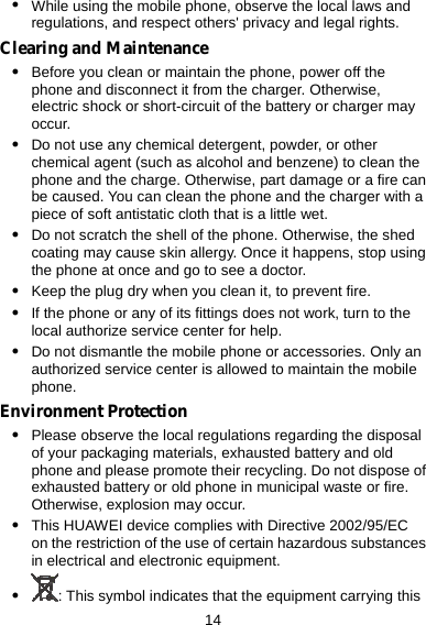  14 z While using the mobile phone, observe the local laws and regulations, and respect others&apos; privacy and legal rights. Clearing and Maintenance z Before you clean or maintain the phone, power off the phone and disconnect it from the charger. Otherwise, electric shock or short-circuit of the battery or charger may occur. z Do not use any chemical detergent, powder, or other chemical agent (such as alcohol and benzene) to clean the phone and the charge. Otherwise, part damage or a fire can be caused. You can clean the phone and the charger with a piece of soft antistatic cloth that is a little wet. z Do not scratch the shell of the phone. Otherwise, the shed coating may cause skin allergy. Once it happens, stop using the phone at once and go to see a doctor. z Keep the plug dry when you clean it, to prevent fire. z If the phone or any of its fittings does not work, turn to the local authorize service center for help. z Do not dismantle the mobile phone or accessories. Only an authorized service center is allowed to maintain the mobile phone. Environment Protection z Please observe the local regulations regarding the disposal of your packaging materials, exhausted battery and old phone and please promote their recycling. Do not dispose of exhausted battery or old phone in municipal waste or fire. Otherwise, explosion may occur. z This HUAWEI device complies with Directive 2002/95/EC on the restriction of the use of certain hazardous substances in electrical and electronic equipment. z : This symbol indicates that the equipment carrying this 