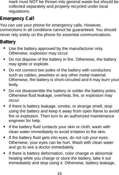 15 mark must NOT be thrown into general waste but should be collected separately and properly recycled under local regulations. Emergency Call You can use your phone for emergency calls. However, connections in all conditions cannot be guaranteed. You should never rely solely on the phone for essential communications. Battery z Use the battery approved by the manufacturer only. Otherwise, explosion may occur. z Do not dispose of the battery in fire. Otherwise, the battery may ignite or explode. z Do not connect two poles of the battery with conductors such as cables, jewelries or any other metal material. Otherwise, the battery is short-circuited and it may burn your body. z Do not disassemble the battery or solder the battery poles. Otherwise fluid leakage, overheat, fire, or explosion may occur. z If there is battery leakage, smoke, or strange smell, stop using the battery and keep it away from open flame to avoid fire or explosion. Then turn to an authorized maintenance engineer for help. z If the battery fluid contacts your skin or cloth, wash with clean water immediately to avoid irritation to the skin. z If the battery fluid gets into eyes, do not rub your eyes. Otherwise, your eyes can be hurt. Wash with clean water and go to see a doctor immediately. z If there is battery deformation, color change or abnormal heating while you charge or store the battery, take it out immediately and stop using it. Otherwise, battery leakage, 