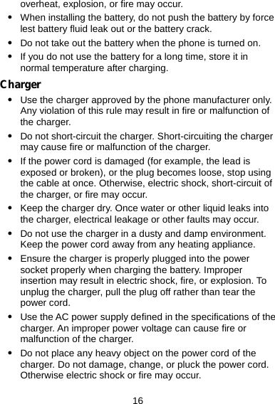  16 overheat, explosion, or fire may occur. z When installing the battery, do not push the battery by force lest battery fluid leak out or the battery crack. z Do not take out the battery when the phone is turned on. z If you do not use the battery for a long time, store it in normal temperature after charging. Charger z Use the charger approved by the phone manufacturer only. Any violation of this rule may result in fire or malfunction of the charger. z Do not short-circuit the charger. Short-circuiting the charger may cause fire or malfunction of the charger. z If the power cord is damaged (for example, the lead is exposed or broken), or the plug becomes loose, stop using the cable at once. Otherwise, electric shock, short-circuit of the charger, or fire may occur. z Keep the charger dry. Once water or other liquid leaks into the charger, electrical leakage or other faults may occur. z Do not use the charger in a dusty and damp environment. Keep the power cord away from any heating appliance. z Ensure the charger is properly plugged into the power socket properly when charging the battery. Improper insertion may result in electric shock, fire, or explosion. To unplug the charger, pull the plug off rather than tear the power cord. z Use the AC power supply defined in the specifications of the charger. An improper power voltage can cause fire or malfunction of the charger. z Do not place any heavy object on the power cord of the charger. Do not damage, change, or pluck the power cord. Otherwise electric shock or fire may occur. 