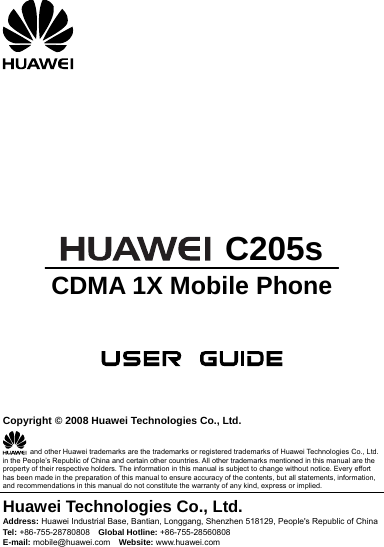            C205s CDMA 1X Mobile Phone      Copyright © 2008 Huawei Technologies Co., Ltd.   and other Huawei trademarks are the trademarks or registered trademarks of Huawei Technologies Co., Ltd. in the People’s Republic of China and certain other countries. All other trademarks mentioned in this manual are the property of their respective holders. The information in this manual is subject to change without notice. Every effort has been made in the preparation of this manual to ensure accuracy of the contents, but all statements, information, and recommendations in this manual do not constitute the warranty of any kind, express or implied. Huawei Technologies Co., Ltd. Address: Huawei Industrial Base, Bantian, Longgang, Shenzhen 518129, People&apos;s Republic of China Tel: +86-755-28780808    Global Hotline: +86-755-28560808 E-mail: mobile@huawei.com    Website: www.huawei.com 