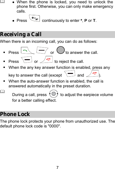 7  z When the phone is locked, you need to unlock the phone first. Otherwise, you can only make emergency calls. z Press   continuously to enter *, P or T.  Receiving a Call When there is an incoming call, you can do as follows: z Press  ,   or  to answer the call. z Press   or    to reject the call. z When the any key answer function is enabled, press any key to answer the call (except   and  ). z When the auto-answer function is enabled, the call is answered automatically in the preset duration.  During a call, press    to adjust the earpiece volume for a better calling effect.  Phone Lock The phone lock protects your phone from unauthorized use. The default phone lock code is &quot;0000&quot;.  