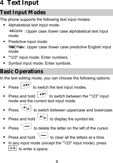  8 4  Text Input Text Input Modes The phone supports the following text input modes: z Alphabetical text input mode:   \: Upper case /lower case alphabetical text input mode  z Predictive input mode:   \: Upper case /lower case predictive English input mode  z &quot;123&quot; input mode: Enter numbers. z Symbol input mode: Enter symbols. Basic Operations In the text editing mode, you can choose the following options: z Press    to switch the text input modes. z Press and hold    to switch between the &quot;123&quot; input mode and the current text input mode. z Press    to switch between uppercase and lowercase. z Press and hold    to display the symbol list. z Press   to delete the letter on the left of the cursor. z Press and hold   to clear all the letters at a time. z In any input mode (except the &quot;123&quot; input mode), press   to enter a space. 