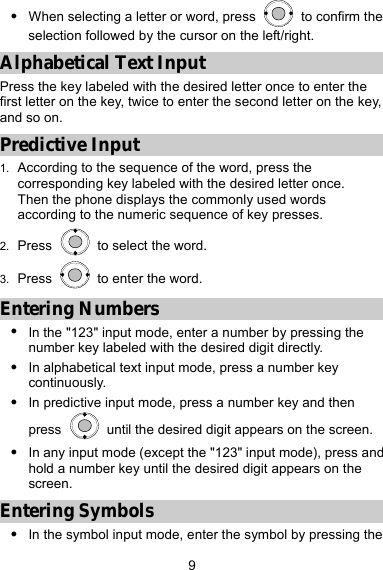  9 z When selecting a letter or word, press    to confirm the selection followed by the cursor on the left/right. Alphabetical Text Input Press the key labeled with the desired letter once to enter the first letter on the key, twice to enter the second letter on the key, and so on. Predictive Input 1.  According to the sequence of the word, press the corresponding key labeled with the desired letter once. Then the phone displays the commonly used words according to the numeric sequence of key presses. 2.  Press    to select the word. 3.  Press    to enter the word. Entering Numbers z In the &quot;123&quot; input mode, enter a number by pressing the number key labeled with the desired digit directly. z In alphabetical text input mode, press a number key continuously. z In predictive input mode, press a number key and then press    until the desired digit appears on the screen. z In any input mode (except the &quot;123&quot; input mode), press and hold a number key until the desired digit appears on the screen. Entering Symbols z In the symbol input mode, enter the symbol by pressing the 