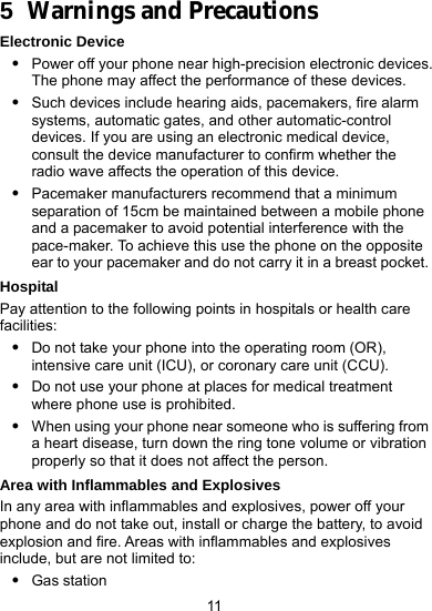  11 5  Warnings and Precautions Electronic Device z Power off your phone near high-precision electronic devices. The phone may affect the performance of these devices. z Such devices include hearing aids, pacemakers, fire alarm systems, automatic gates, and other automatic-control devices. If you are using an electronic medical device, consult the device manufacturer to confirm whether the radio wave affects the operation of this device. z Pacemaker manufacturers recommend that a minimum separation of 15cm be maintained between a mobile phone and a pacemaker to avoid potential interference with the pace-maker. To achieve this use the phone on the opposite ear to your pacemaker and do not carry it in a breast pocket. Hospital Pay attention to the following points in hospitals or health care facilities: z Do not take your phone into the operating room (OR), intensive care unit (ICU), or coronary care unit (CCU). z Do not use your phone at places for medical treatment where phone use is prohibited. z When using your phone near someone who is suffering from a heart disease, turn down the ring tone volume or vibration properly so that it does not affect the person. Area with Inflammables and Explosives In any area with inflammables and explosives, power off your phone and do not take out, install or charge the battery, to avoid explosion and fire. Areas with inflammables and explosives include, but are not limited to: z Gas station 