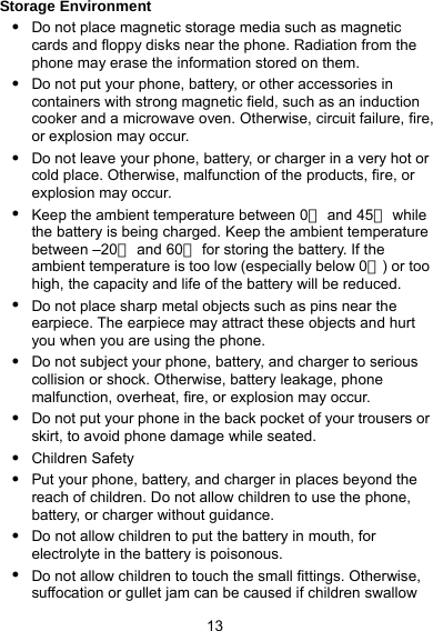  13 Storage Environment z Do not place magnetic storage media such as magnetic cards and floppy disks near the phone. Radiation from the phone may erase the information stored on them. z Do not put your phone, battery, or other accessories in containers with strong magnetic field, such as an induction cooker and a microwave oven. Otherwise, circuit failure, fire, or explosion may occur. z Do not leave your phone, battery, or charger in a very hot or cold place. Otherwise, malfunction of the products, fire, or explosion may occur. z Keep the ambient temperature between 0℃ and 45  while ℃the battery is being charged. Keep the ambient temperature between –20℃ and 60  for storing the battery. If the ℃ambient temperature is too low (especially below 0 ) or too ℃high, the capacity and life of the battery will be reduced. z Do not place sharp metal objects such as pins near the earpiece. The earpiece may attract these objects and hurt you when you are using the phone. z Do not subject your phone, battery, and charger to serious collision or shock. Otherwise, battery leakage, phone malfunction, overheat, fire, or explosion may occur. z Do not put your phone in the back pocket of your trousers or skirt, to avoid phone damage while seated. z Children Safety z Put your phone, battery, and charger in places beyond the reach of children. Do not allow children to use the phone, battery, or charger without guidance. z Do not allow children to put the battery in mouth, for electrolyte in the battery is poisonous. z Do not allow children to touch the small fittings. Otherwise, suffocation or gullet jam can be caused if children swallow 