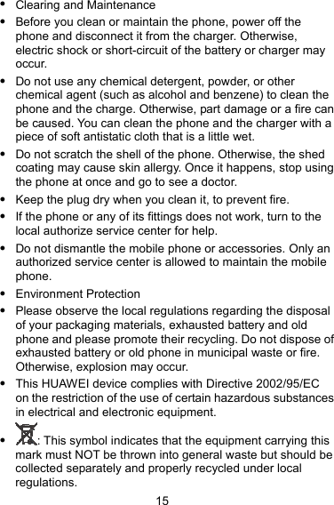  15 z Clearing and Maintenance z Before you clean or maintain the phone, power off the phone and disconnect it from the charger. Otherwise, electric shock or short-circuit of the battery or charger may occur. z Do not use any chemical detergent, powder, or other chemical agent (such as alcohol and benzene) to clean the phone and the charge. Otherwise, part damage or a fire can be caused. You can clean the phone and the charger with a piece of soft antistatic cloth that is a little wet. z Do not scratch the shell of the phone. Otherwise, the shed coating may cause skin allergy. Once it happens, stop using the phone at once and go to see a doctor. z Keep the plug dry when you clean it, to prevent fire. z If the phone or any of its fittings does not work, turn to the local authorize service center for help. z Do not dismantle the mobile phone or accessories. Only an authorized service center is allowed to maintain the mobile phone. z Environment Protection z Please observe the local regulations regarding the disposal of your packaging materials, exhausted battery and old phone and please promote their recycling. Do not dispose of exhausted battery or old phone in municipal waste or fire. Otherwise, explosion may occur. z This HUAWEI device complies with Directive 2002/95/EC on the restriction of the use of certain hazardous substances in electrical and electronic equipment. z : This symbol indicates that the equipment carrying this mark must NOT be thrown into general waste but should be collected separately and properly recycled under local regulations. 