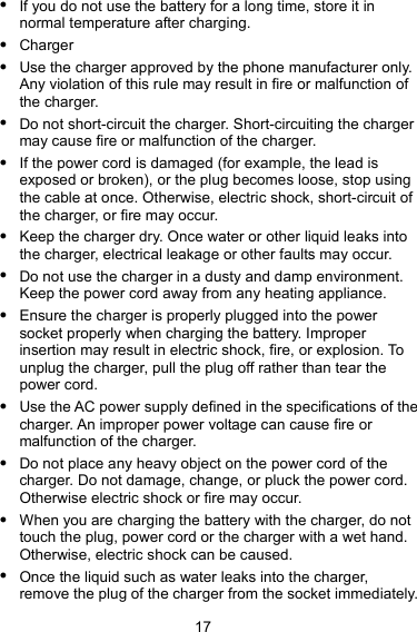  17 z If you do not use the battery for a long time, store it in normal temperature after charging. z Charger z Use the charger approved by the phone manufacturer only. Any violation of this rule may result in fire or malfunction of the charger. z Do not short-circuit the charger. Short-circuiting the charger may cause fire or malfunction of the charger. z If the power cord is damaged (for example, the lead is exposed or broken), or the plug becomes loose, stop using the cable at once. Otherwise, electric shock, short-circuit of the charger, or fire may occur. z Keep the charger dry. Once water or other liquid leaks into the charger, electrical leakage or other faults may occur. z Do not use the charger in a dusty and damp environment. Keep the power cord away from any heating appliance. z Ensure the charger is properly plugged into the power socket properly when charging the battery. Improper insertion may result in electric shock, fire, or explosion. To unplug the charger, pull the plug off rather than tear the power cord. z Use the AC power supply defined in the specifications of the charger. An improper power voltage can cause fire or malfunction of the charger. z Do not place any heavy object on the power cord of the charger. Do not damage, change, or pluck the power cord. Otherwise electric shock or fire may occur. z When you are charging the battery with the charger, do not touch the plug, power cord or the charger with a wet hand. Otherwise, electric shock can be caused. z Once the liquid such as water leaks into the charger, remove the plug of the charger from the socket immediately. 