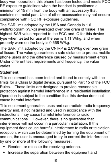  19 body worn operation, this phone has been tested and meets FCC RF exposure guidelines when the handset is positioned a minimum of 15 mm from the body with an accessory that contains no metal part. Use of other accessories may not ensure compliance with FCC RF exposure guidelines. The SAR limit adopted by the USA and Canada is 1.6 watts/kilogram (W/kg) averaged over one gram of tissue. The highest SAR value reported to the FCC and IC for this device type when tested for use at the ear is 1.11 W/kg, and when properly worn on the body is 0.668 W/kg. The SAR limit adopted by the CNIRP is 2.0W/kg over one gram of tissue. The value guarantees a safe distance to protect mobile phone users and the difference caused by measurement errors. Under different test requirements and frequency, the value varies. Statement This equipment has been tested and found to comply with the limits for a Class B digital device, pursuant to Part 15 of the FCC Rules.    These limits are designed to provide reasonable protection against harmful interference in a residential installation. Operation is subject to the condition that this device does not cause harmful interface. This equipment generates, uses and can radiate radio frequency energy and, if not installed and used in accordance with the instructions, may cause harmful interference to radio communications.    However, there is no guarantee that interference will not occur in a particular installation. If this equipment does cause harmful interference to radio or television reception, which can be determined by turning the equipment off and on, the user is encouraged to try to correct the interference by one or more of the following measures: z Reorient or relocate the receiving antenna. z Increase the separation between the equipment and 