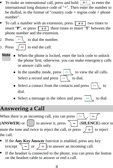 z To make an international call, press and hold   to enter the international long distance code of &quot;+&quot;. Then enter the number to be dialled, in the format of &quot;country code + region code + phone number&quot;. z To call a number with an extension, press    two times to insert &quot;P&quot;, or press    three times to insert &quot;T&quot; between the phone number and the extension. 2. Press    to dial the number. 3. Press    to end the call. Note z When the phone is locked, enter the lock code to unlock the phone first; otherwise, you can make emergency calls or answer calls only. z In the standby mode, press    to view the all calls. Select a record and press   to dial. z Select a contact from the contacts and press   to dial. z Select a message in the inbox and press   to dial. Answering a Call When there is an incoming call, you can press  ,   (ANSWER) or   to answer it, press   (SILENCE) once to mute the tone and twice to reject the call, or press   to reject the call. z If the Any Key Answer function is enabled, press any key (except   or  ) to answer an incoming call. z If the headset is connected to the phone, you can press the button on the headset cable to answer or end a call. 8 