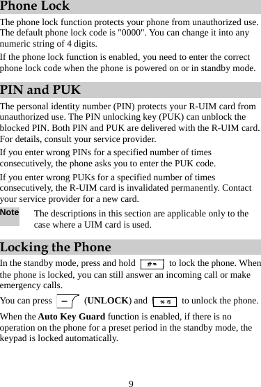 Phone Lock The phone lock function protects your phone from unauthorized use. The default phone lock code is &quot;0000&quot;. You can change it into any numeric string of 4 digits. If the phone lock function is enabled, you need to enter the correct phone lock code when the phone is powered on or in standby mode. PIN and PUK The personal identity number (PIN) protects your R-UIM card from unauthorized use. The PIN unlocking key (PUK) can unblock the blocked PIN. Both PIN and PUK are delivered with the R-UIM card. For details, consult your service provider. If you enter wrong PINs for a specified number of times consecutively, the phone asks you to enter the PUK code. If you enter wrong PUKs for a specified number of times consecutively, the R-UIM card is invalidated permanently. Contact your service provider for a new card. Note The descriptions in this section are applicable only to the case where a UIM card is used. Locking the Phone In the standby mode, press and hold   to lock the phone. When the phone is locked, you can still answer an incoming call or make emergency calls. You can press   (UNLOCK) and    to unlock the phone. When the Auto Key Guard function is enabled, if there is no operation on the phone for a preset period in the standby mode, the keypad is locked automatically. 9 