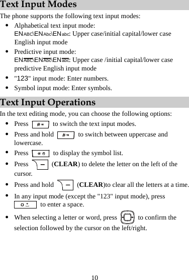 Text Input Modes The phone supports the following text input modes: z Alphabetical text input mode:   ENABC\ENAbc\ENabc: Upper case/initial capital/lower case English input mode z Predictive input mode:   ENABC\ENAbc\ENabc: Upper case /initial capital/lower case predictive English input mode z &quot;123&quot; input mode: Enter numbers. z Symbol input mode: Enter symbols. Text Input Operations In the text editing mode, you can choose the following options: z Press    to switch the text input modes. z Press and hold    to switch between uppercase and lowercase. z Press    to display the symbol list. z Press   (CLEAR) to delete the letter on the left of the cursor. z Press and hold   (CLEAR)to clear all the letters at a time. z In any input mode (except the &quot;123&quot; input mode), press   to enter a space. z When selecting a letter or word, press    to confirm the selection followed by the cursor on the left/right. 10 