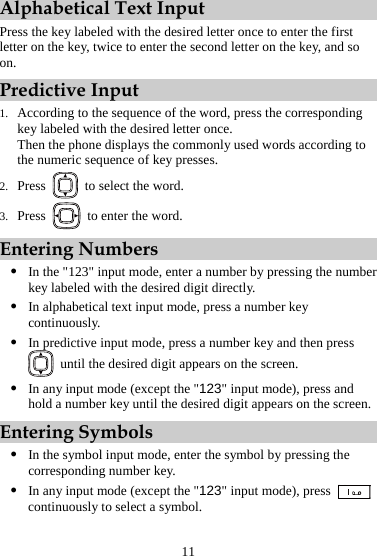 Alphabetical Text Input Press the key labeled with the desired letter once to enter the first letter on the key, twice to enter the second letter on the key, and so on. Predictive Input 1. According to the sequence of the word, press the corresponding key labeled with the desired letter once. Then the phone displays the commonly used words according to the numeric sequence of key presses. 2. Press    to select the word. 3. Press    to enter the word. Entering Numbers z In the &quot;123&quot; input mode, enter a number by pressing the number key labeled with the desired digit directly. z In alphabetical text input mode, press a number key continuously. z In predictive input mode, press a number key and then press   until the desired digit appears on the screen. z In any input mode (except the &quot;123&quot; input mode), press and hold a number key until the desired digit appears on the screen. Entering Symbols z In the symbol input mode, enter the symbol by pressing the corresponding number key. z In any input mode (except the &quot;123&quot; input mode), press   continuously to select a symbol. 11 