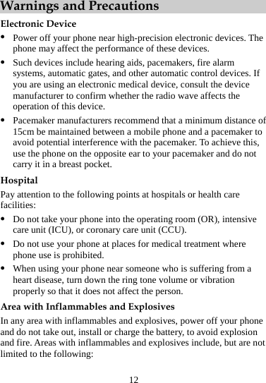 12 Warnings and Precautions Electronic Device z Power off your phone near high-precision electronic devices. The phone may affect the performance of these devices. z Such devices include hearing aids, pacemakers, fire alarm systems, automatic gates, and other automatic control devices. If you are using an electronic medical device, consult the device manufacturer to confirm whether the radio wave affects the operation of this device. z Pacemaker manufacturers recommend that a minimum distance of 15cm be maintained between a mobile phone and a pacemaker to avoid potential interference with the pacemaker. To achieve this, use the phone on the opposite ear to your pacemaker and do not carry it in a breast pocket. Hospital Pay attention to the following points at hospitals or health care facilities: z Do not take your phone into the operating room (OR), intensive care unit (ICU), or coronary care unit (CCU). z Do not use your phone at places for medical treatment where phone use is prohibited. z When using your phone near someone who is suffering from a heart disease, turn down the ring tone volume or vibration properly so that it does not affect the person. Area with Inflammables and Explosives In any area with inflammables and explosives, power off your phone and do not take out, install or charge the battery, to avoid explosion and fire. Areas with inflammables and explosives include, but are not limited to the following: 