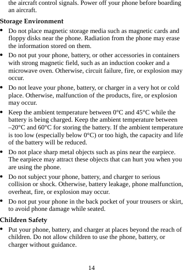 14 the aircraft control signals. Power off your phone before boarding an aircraft. Storage Environment z Do not place magnetic storage media such as magnetic cards and floppy disks near the phone. Radiation from the phone may erase the information stored on them. z Do not put your phone, battery, or other accessories in containers with strong magnetic field, such as an induction cooker and a microwave oven. Otherwise, circuit failure, fire, or explosion may occur. z Do not leave your phone, battery, or charger in a very hot or cold place. Otherwise, malfunction of the products, fire, or explosion may occur. z Keep the ambient temperature between 0°C and 45°C while the battery is being charged. Keep the ambient temperature between –20°C and 60°C for storing the battery. If the ambient temperature is too low (especially below 0°C) or too high, the capacity and life of the battery will be reduced. z Do not place sharp metal objects such as pins near the earpiece. The earpiece may attract these objects that can hurt you when you are using the phone. z Do not subject your phone, battery, and charger to serious collision or shock. Otherwise, battery leakage, phone malfunction, overheat, fire, or explosion may occur. z Do not put your phone in the back pocket of your trousers or skirt, to avoid phone damage while seated. Children Safety z Put your phone, battery, and charger at places beyond the reach of children. Do not allow children to use the phone, battery, or charger without guidance. 