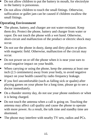 15 z Do not allow children to put the battery in mouth, for electrolyte in the battery is poisonous. z Do not allow children to touch the small fittings. Otherwise, suffocation or gullet jam can be caused if children swallow the small fittings. Operating Environment z The phone, battery, and charger are not water-resistant. Keep them dry. Protect the phone, battery and charger from water or vapor. Do not touch the phone with a wet hand. Otherwise, short-circuit and malfunction of the product or electric shock may occur. z Do not use the phone in dusty, damp and dirty places or places with magnetic field. Otherwise, malfunction of the circuit may occur. z Do not power on or off the phone when it is near your ears to avoid negative impact on your health. z When carrying or using the phone, keep the antenna at least one inch (2.5 centimeters) away from your body, to avoid negative impact on your health caused by radio frequency leakage. z If you feel uncomfortable (such as falling sick or qualm) after playing games on your phone for a long time, please go to see a doctor immediately. z On a thunder stormy day, do not use your phone outdoors or when it is being charged. z Do not touch the antenna when a call is going on. Touching the antenna may affect call quality and cause the phone to operate with more power. As a result, the talk time and standby time are shortened. z The phone may interfere with nearby TV sets, radios and PCs. 
