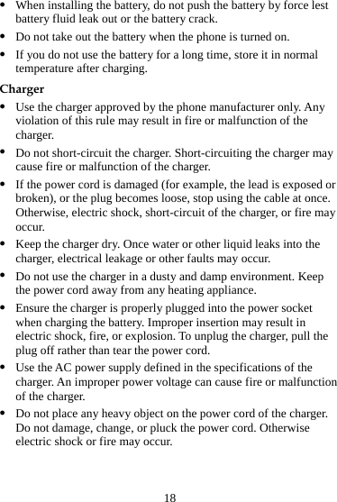 18 z When installing the battery, do not push the battery by force lest battery fluid leak out or the battery crack. z Do not take out the battery when the phone is turned on. z If you do not use the battery for a long time, store it in normal temperature after charging. Charger z Use the charger approved by the phone manufacturer only. Any violation of this rule may result in fire or malfunction of the charger. z Do not short-circuit the charger. Short-circuiting the charger may cause fire or malfunction of the charger. z If the power cord is damaged (for example, the lead is exposed or broken), or the plug becomes loose, stop using the cable at once. Otherwise, electric shock, short-circuit of the charger, or fire may occur. z Keep the charger dry. Once water or other liquid leaks into the charger, electrical leakage or other faults may occur. z Do not use the charger in a dusty and damp environment. Keep the power cord away from any heating appliance. z Ensure the charger is properly plugged into the power socket when charging the battery. Improper insertion may result in electric shock, fire, or explosion. To unplug the charger, pull the plug off rather than tear the power cord. z Use the AC power supply defined in the specifications of the charger. An improper power voltage can cause fire or malfunction of the charger. z Do not place any heavy object on the power cord of the charger. Do not damage, change, or pluck the power cord. Otherwise electric shock or fire may occur. 
