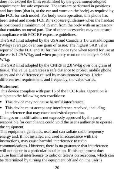 20 does not exceed the limit established by the government-adopted requirement for safe exposure. The tests are performed in positions and locations (that is, at the ear and worn on the body) as required by the FCC for each model. For body worn operation, this phone has been tested and meets FCC RF exposure guidelines when the handset is positioned a minimum of 15 mm from the body with an accessory that contains no metal part. Use of other accessories may not ensure compliance with FCC RF exposure guidelines. The SAR limit adopted by the USA and Canada is 1.6 watts/kilogram (W/kg) averaged over one gram of tissue. The highest SAR value reported to the FCC and IC for this device type when tested for use at the ear is 1.29 W/kg, and when properly worn on the body is 0.683 W/kg. The SAR limit adopted by the CNIRP is 2.0 W/kg over one gram of tissue. The value guarantees a safe distance to protect mobile phone users and the difference caused by measurement errors. Under different test requirements and frequency, the value varies. Statement This device complies with part 15 of the FCC Rules. Operation is subject to the following two conditions: z This device may not cause harmful interference. z This device must accept any interference received, including interference that may cause undesired operation. Changes or modifications not expressly approved by the party responsible for compliance could void the user&apos;s authority to operate the equipment. This equipment generates, uses and can radiate radio frequency energy and, if not installed and used in accordance with the instructions, may cause harmful interference to radio communications. However, there is no guarantee that interference will not occur in a particular installation. If this equipment does cause harmful interference to radio or television reception, which can be determined by turning the equipment off and on, the user is 