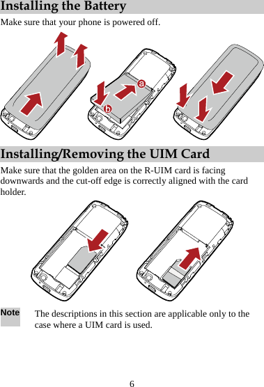 Installing the Battery Make sure that your phone is powered off.  Installing/Removing the UIM Card Make sure that the golden area on the R-UIM card is facing downwards and the cut-off edge is correctly aligned with the card holder.  Note The descriptions in this section are applicable only to the case where a UIM card is used.  6 