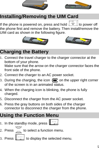  5 Installing/Removing the UIM Card If the phone is powered on, press and hold   to power off the phone first and remove the battery. Then install/remove the UIM card as shown in the following figure. Charging the Battery 1.  Connect the travel charger to the charger connector at the bottom of your phone. Make sure that the arrow on the charger connector faces the front side of the phone. 2.  Connect the charger to an AC power socket. 3.  During the charging, the icon    on the upper right corner of the screen is in an animated status. 4.  When the charging icon is blinking, the phone is fully charged. 5.  Disconnect the charger from the AC power socket. 6.  Press the gray buttons on both sides of the charger connector to disconnect the charger from the phone. Using the Function Menu 1.  In the standby mode, press  . 2. Press    to select a function menu. 3. Press    to display the selected menu. 
