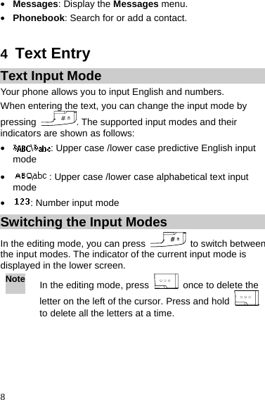  8 z Messages: Display the Messages menu. z Phonebook: Search for or add a contact.  4  Text Entry Text Input Mode Your phone allows you to input English and numbers. When entering the text, you can change the input mode by pressing  . The supported input modes and their indicators are shown as follows: z \: Upper case /lower case predictive English input mode z \: Upper case /lower case alphabetical text input mode z : Number input mode Switching the Input Modes In the editing mode, you can press    to switch between the input modes. The indicator of the current input mode is displayed in the lower screen. Note In the editing mode, press    once to delete the letter on the left of the cursor. Press and hold   to delete all the letters at a time.  