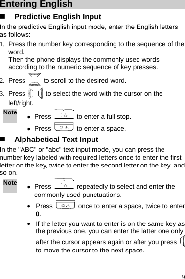  9 Entering English  Predictive English Input In the predictive English input mode, enter the English letters as follows: 1.  Press the number key corresponding to the sequence of the word. Then the phone displays the commonly used words according to the numeric sequence of key presses. 2. Press    to scroll to the desired word. 3. Press    to select the word with the cursor on the left/right. Note z Press    to enter a full stop. z Press    to enter a space.  Alphabetical Text Input In the &quot;ABC&quot; or &quot;abc&quot; text input mode, you can press the number key labeled with required letters once to enter the first letter on the key, twice to enter the second letter on the key, and so on. Note z Press    repeatedly to select and enter the commonly used punctuations. z Press    once to enter a space, twice to enter 0. z If the letter you want to enter is on the same key as the previous one, you can enter the latter one only after the cursor appears again or after you press   to move the cursor to the next space.  