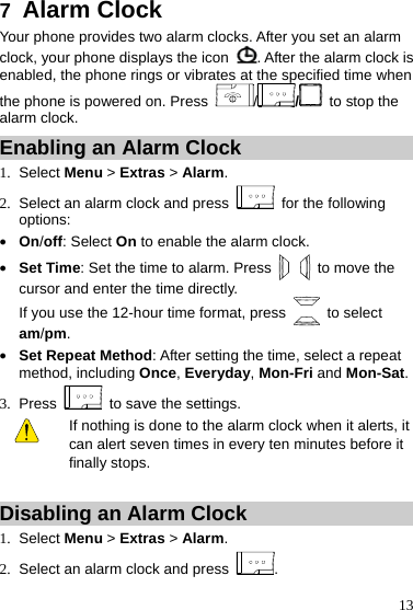  13 7  Alarm Clock Your phone provides two alarm clocks. After you set an alarm clock, your phone displays the icon  . After the alarm clock is enabled, the phone rings or vibrates at the specified time when the phone is powered on. Press  //  to stop the alarm clock. Enabling an Alarm Clock 1. Select Menu &gt; Extras &gt; Alarm. 2.  Select an alarm clock and press   for the following options: z On/off: Select On to enable the alarm clock. z Set Time: Set the time to alarm. Press   to move the cursor and enter the time directly.   If you use the 12-hour time format, press   to select am/pm. z Set Repeat Method: After setting the time, select a repeat method, including Once, Everyday, Mon-Fri and Mon-Sat. 3. Press    to save the settings.   If nothing is done to the alarm clock when it alerts, it can alert seven times in every ten minutes before it finally stops.  Disabling an Alarm Clock 1. Select Menu &gt; Extras &gt; Alarm. 2.  Select an alarm clock and press  . 