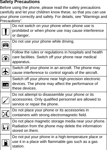 Safety Precautions Before using the phone, please read the safety precautions carefully and let your children know these, so that you can use your phone correctly and safely. For details, see “Warnings and Precautions”.  Do not switch on your phone when phone use is prohibited or when phone use may cause interference or danger.  Do not use your phone while driving.  Follow the rules or regulations in hospitals and health care facilities. Switch off your phone near medical apparatus.  Switch off your phone in an aircraft. The phone may cause interference to control signals of the aircraft.  Switch off your phone near high-precision electronic devices. The phone may affect the performance of these devices.  Do not attempt to disassemble your phone or its accessories. Only qualified personnel are allowed to service or repair the phone.  Do not place your phone or its accessories in containers with strong electromagnetic field.  Do not place magnetic storage media near your phone. Radiation from the phone may delete the information stored on them.  Do not put your phone in a high-temperature place or use it in a place with flammable gas such as a gas station.  