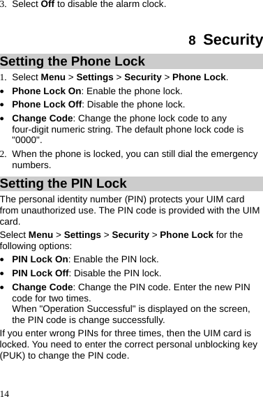  14 3. Select Off to disable the alarm clock.  8  Security Setting the Phone Lock 1. Select Menu &gt; Settings &gt; Security &gt; Phone Lock. z Phone Lock On: Enable the phone lock. z Phone Lock Off: Disable the phone lock. z Change Code: Change the phone lock code to any four-digit numeric string. The default phone lock code is &quot;0000&quot;. 2.  When the phone is locked, you can still dial the emergency numbers. Setting the PIN Lock The personal identity number (PIN) protects your UIM card from unauthorized use. The PIN code is provided with the UIM card. Select Menu &gt; Settings &gt; Security &gt; Phone Lock for the following options:z PIN Lock On: Enable the PIN lock. z PIN Lock Off: Disable the PIN lock. z Change Code: Change the PIN code. Enter the new PIN code for two times.   When &quot;Operation Successful&quot; is displayed on the screen, the PIN code is change successfully. If you enter wrong PINs for three times, then the UIM card is locked. You need to enter the correct personal unblocking key (PUK) to change the PIN code. 