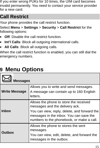 15 If you enter wrong PUKs for 10 times, the UIM card becomes invalid permanently. You need to contact your service provider for a new card. Call Restrict Your phone provides the call restrict function. Select Menu &gt; Settings &gt; Security &gt; Call Restrict for the following options: z Off: Disable the call restrict function. z Int’l Calls: Block all outgoing international calls. z All Calls: Block all outgoing calls. When the call restrict function is enabled, you can still dial the emergency numbers.  9  Menu Options Messages Write MessageAllows you to write and send messages. A message can contain up to 160 English letters. Inbox Allows the phone to store the received messages and the delivery ack. You can view, reply, delete, and forward the messages in the inbox. You can save the numbers to the phonebook, or make a call. Outbox Allows the phone to stores the sent messages. You can view, edit, delete, and forward the messages in the outbox. 