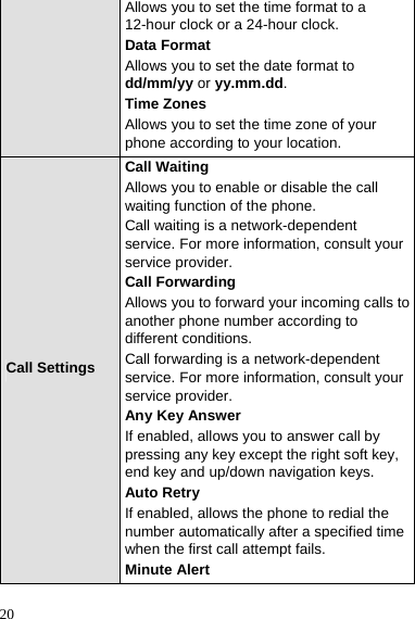  20 Allows you to set the time format to a 12-hour clock or a 24-hour clock. Data Format Allows you to set the date format to dd/mm/yy or yy.mm.dd. Time Zones Allows you to set the time zone of your phone according to your location. Call Settings Call Waiting Allows you to enable or disable the call waiting function of the phone. Call waiting is a network-dependent service. For more information, consult your service provider. Call Forwarding Allows you to forward your incoming calls to another phone number according to different conditions. Call forwarding is a network-dependent service. For more information, consult your service provider. Any Key Answer If enabled, allows you to answer call by pressing any key except the right soft key, end key and up/down navigation keys. Auto Retry If enabled, allows the phone to redial the number automatically after a specified time when the first call attempt fails. Minute Alert 