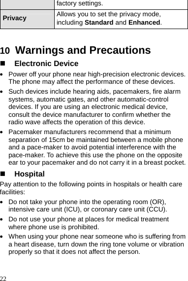  22 factory settings. Privacy  Allows you to set the privacy mode, including Standard and Enhanced.  10  Warnings and Precautions  Electronic Device z Power off your phone near high-precision electronic devices. The phone may affect the performance of these devices. z Such devices include hearing aids, pacemakers, fire alarm systems, automatic gates, and other automatic-control devices. If you are using an electronic medical device, consult the device manufacturer to confirm whether the radio wave affects the operation of this device. z Pacemaker manufacturers recommend that a minimum separation of 15cm be maintained between a mobile phone and a pace-maker to avoid potential interference with the pace-maker. To achieve this use the phone on the opposite ear to your pacemaker and do not carry it in a breast pocket.  Hospital Pay attention to the following points in hospitals or health care facilities: z Do not take your phone into the operating room (OR), intensive care unit (ICU), or coronary care unit (CCU). z Do not use your phone at places for medical treatment where phone use is prohibited. z When using your phone near someone who is suffering from a heart disease, turn down the ring tone volume or vibration properly so that it does not affect the person. 