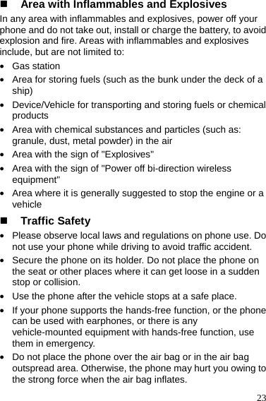  23  Area with Inflammables and Explosives In any area with inflammables and explosives, power off your phone and do not take out, install or charge the battery, to avoid explosion and fire. Areas with inflammables and explosives include, but are not limited to: z Gas station z Area for storing fuels (such as the bunk under the deck of a ship) z Device/Vehicle for transporting and storing fuels or chemical products z Area with chemical substances and particles (such as: granule, dust, metal powder) in the air z Area with the sign of &quot;Explosives&quot; z Area with the sign of &quot;Power off bi-direction wireless equipment&quot; z Area where it is generally suggested to stop the engine or a vehicle  Traffic Safety z Please observe local laws and regulations on phone use. Do not use your phone while driving to avoid traffic accident. z Secure the phone on its holder. Do not place the phone on the seat or other places where it can get loose in a sudden stop or collision. z Use the phone after the vehicle stops at a safe place. z If your phone supports the hands-free function, or the phone can be used with earphones, or there is any vehicle-mounted equipment with hands-free function, use them in emergency. z Do not place the phone over the air bag or in the air bag outspread area. Otherwise, the phone may hurt you owing to the strong force when the air bag inflates. 