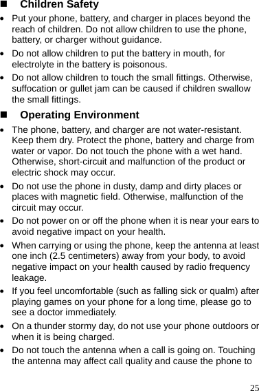  25  Children Safety z Put your phone, battery, and charger in places beyond the reach of children. Do not allow children to use the phone, battery, or charger without guidance. z Do not allow children to put the battery in mouth, for electrolyte in the battery is poisonous. z Do not allow children to touch the small fittings. Otherwise, suffocation or gullet jam can be caused if children swallow the small fittings.  Operating Environment z The phone, battery, and charger are not water-resistant. Keep them dry. Protect the phone, battery and charge from water or vapor. Do not touch the phone with a wet hand. Otherwise, short-circuit and malfunction of the product or electric shock may occur. z Do not use the phone in dusty, damp and dirty places or places with magnetic field. Otherwise, malfunction of the circuit may occur. z Do not power on or off the phone when it is near your ears to avoid negative impact on your health. z When carrying or using the phone, keep the antenna at least one inch (2.5 centimeters) away from your body, to avoid negative impact on your health caused by radio frequency leakage. z If you feel uncomfortable (such as falling sick or qualm) after playing games on your phone for a long time, please go to see a doctor immediately. z On a thunder stormy day, do not use your phone outdoors or when it is being charged. z Do not touch the antenna when a call is going on. Touching the antenna may affect call quality and cause the phone to 
