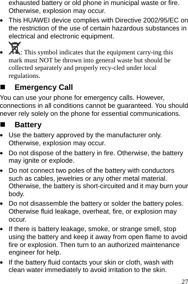  27 exhausted battery or old phone in municipal waste or fire. Otherwise, explosion may occur. z This HUAWEI device complies with Directive 2002/95/EC on the restriction of the use of certain hazardous substances in electrical and electronic equipment. z : This symbol indicates that the equipment carry-ing this mark must NOT be thrown into general waste but should be collected separately and properly recy-cled under local regulations.  Emergency Call You can use your phone for emergency calls. However, connections in all conditions cannot be guaranteed. You should never rely solely on the phone for essential communications.  Battery z Use the battery approved by the manufacturer only. Otherwise, explosion may occur. z Do not dispose of the battery in fire. Otherwise, the battery may ignite or explode. z Do not connect two poles of the battery with conductors such as cables, jewelries or any other metal material. Otherwise, the battery is short-circuited and it may burn your body. z Do not disassemble the battery or solder the battery poles. Otherwise fluid leakage, overheat, fire, or explosion may occur. z If there is battery leakage, smoke, or strange smell, stop using the battery and keep it away from open flame to avoid fire or explosion. Then turn to an authorized maintenance engineer for help. z If the battery fluid contacts your skin or cloth, wash with clean water immediately to avoid irritation to the skin. 