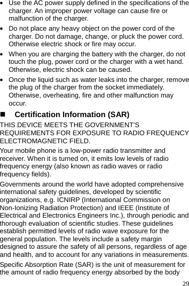  29 z Use the AC power supply defined in the specifications of the charger. An improper power voltage can cause fire or malfunction of the charger. z Do not place any heavy object on the power cord of the charger. Do not damage, change, or pluck the power cord. Otherwise electric shock or fire may occur. z When you are charging the battery with the charger, do not touch the plug, power cord or the charger with a wet hand. Otherwise, electric shock can be caused. z Once the liquid such as water leaks into the charger, remove the plug of the charger from the socket immediately. Otherwise, overheating, fire and other malfunction may occur.  Certification Information (SAR) THIS DEVICE MEETS THE GOVERNMENT&apos;S REQUIREMENTS FOR EXPOSURE TO RADIO FREQUENCY ELECTROMAGNETIC FIELD. Your mobile phone is a low-power radio transmitter and receiver. When it is turned on, it emits low levels of radio frequency energy (also known as radio waves or radio frequency fields). Governments around the world have adopted comprehensive international safety guidelines, developed by scientific organizations, e.g. ICNIRP (International Commission on Non-Ionizing Radiation Protection) and IEEE (Institute of Electrical and Electronics Engineers Inc.), through periodic and thorough evaluation of scientific studies. These guidelines establish permitted levels of radio wave exposure for the general population. The levels include a safety margin designed to assure the safety of all persons, regardless of age and health, and to account for any variations in measurements. Specific Absorption Rate (SAR) is the unit of measurement for the amount of radio frequency energy absorbed by the body 