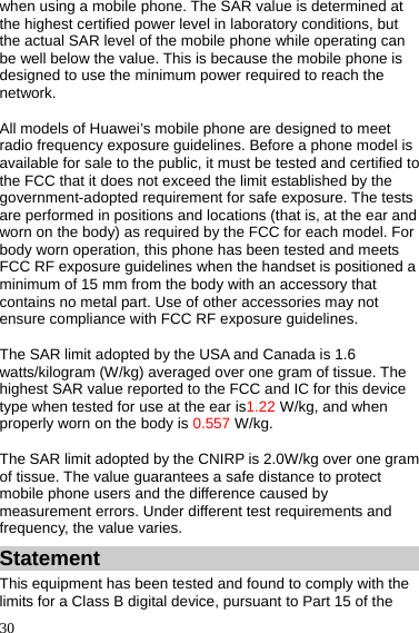  30 when using a mobile phone. The SAR value is determined at the highest certified power level in laboratory conditions, but the actual SAR level of the mobile phone while operating can be well below the value. This is because the mobile phone is designed to use the minimum power required to reach the network. All models of Huawei’s mobile phone are designed to meet radio frequency exposure guidelines. Before a phone model is available for sale to the public, it must be tested and certified to the FCC that it does not exceed the limit established by the government-adopted requirement for safe exposure. The tests are performed in positions and locations (that is, at the ear and worn on the body) as required by the FCC for each model. For body worn operation, this phone has been tested and meets FCC RF exposure guidelines when the handset is positioned a minimum of 15 mm from the body with an accessory that contains no metal part. Use of other accessories may not ensure compliance with FCC RF exposure guidelines. The SAR limit adopted by the USA and Canada is 1.6 watts/kilogram (W/kg) averaged over one gram of tissue. The highest SAR value reported to the FCC and IC for this device type when tested for use at the ear is1.22 W/kg, and when properly worn on the body is 0.557 W/kg. The SAR limit adopted by the CNIRP is 2.0W/kg over one gram of tissue. The value guarantees a safe distance to protect mobile phone users and the difference caused by measurement errors. Under different test requirements and frequency, the value varies.   Statement This equipment has been tested and found to comply with the limits for a Class B digital device, pursuant to Part 15 of the 